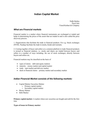 Indian Capital Market
Nidhi Bothra
Payel Jain
Vinod Kothari & Company
What are Financial markets
Financial market is a market where financial instruments are exchanged or traded and
helps in determining the prices of the assets that are traded in and is also called the price
discovery process.
1. Organizations that facilitate the trade in financial products. For e.g. Stock exchanges
(NYSE, Nasdaq) facilitate the trade in stocks, bonds and warrants.
2. Coming together of buyer and sellers at a common platform to trade financial products
is termed as financial markets, i.e. stocks and shares are traded between buyers and
sellers in a number of ways including: the use of stock exchanges; directly between
buyers and sellers etc.
Financial markets may be classified on the basis of
• types of claims – debt and equity markets
• maturity – money market and capital market
• trade – spot market and delivery market
• deals in financial claims – primary market and secondary market
Indian Financial Market consists of the following markets:
• Capital Market/ Securities Market
o Primary capital market
o Secondary capital market
• Money Market
• Debt Market
Primary capital market- A market where new securities are bought and sold for the first
time
Types of issues in Primary market
 