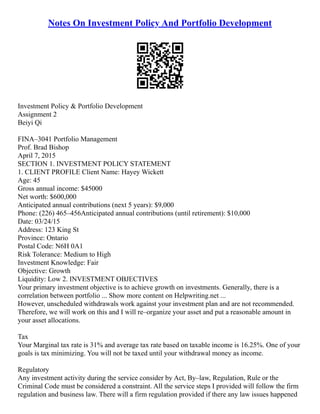Notes On Investment Policy And Portfolio Development
Investment Policy & Portfolio Development
Assignment 2
Beiyi Qi
FINA–3041 Portfolio Management
Prof. Brad Bishop
April 7, 2015
SECTION 1. INVESTMENT POLICY STATEMENT
1. CLIENT PROFILE Client Name: Hayey Wickett
Age: 45
Gross annual income: $45000
Net worth: $600,000
Anticipated annual contributions (next 5 years): $9,000
Phone: (226) 465–456Anticipated annual contributions (until retirement): $10,000
Date: 03/24/15
Address: 123 King St
Province: Ontario
Postal Code: N6H 0A1
Risk Tolerance: Medium to High
Investment Knowledge: Fair
Objective: Growth
Liquidity: Low 2. INVESTMENT OBJECTIVES
Your primary investment objective is to achieve growth on investments. Generally, there is a
correlation between portfolio ... Show more content on Helpwriting.net ...
However, unscheduled withdrawals work against your investment plan and are not recommended.
Therefore, we will work on this and I will re–organize your asset and put a reasonable amount in
your asset allocations.
Tax
Your Marginal tax rate is 31% and average tax rate based on taxable income is 16.25%. One of your
goals is tax minimizing. You will not be taxed until your withdrawal money as income.
Regulatory
Any investment activity during the service consider by Act, By–law, Regulation, Rule or the
Criminal Code must be considered a constraint. All the service steps I provided will follow the firm
regulation and business law. There will a firm regulation provided if there any law issues happened
 