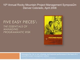 1

10th Annual Rocky Mountain Project Management Symposium
Denver Colorado, April 2008

FIVE EASY PIECES†:
THE ESSENTIALS OF
MANAGING
PROGRAMMATIC RISK

Managing the risk to cost, schedule, and technical performance is the basis of a
successful project management method.
† With apologies to Carole Eastman and Bob Rafelson for their 1970 film staring Jack Nicholson

 