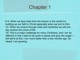 Chapter 1

•2-4: When we face trials from the enemy or the world it is
 building up our faith in Christ especially when we turn to Him.
 12: When we endure through trials and hardships we will one
 day receive the crown of life.
 19: This is a major challenge for many Christians; and I am do
 different in that I want to be quick to speak and give into anger. I
 will admit at this: I am much better then a few months ago. So
 clearly I am growing.
 