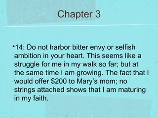 Chapter 3


•14: Do not harbor bitter envy or selfish
 ambition in your heart. This seems like a
 struggle for me in my walk so far; but at
 the same time I am growing. The fact that I
 would offer $200 to Mary’s mom; no
 strings attached shows that I am maturing
 in my faith.
 