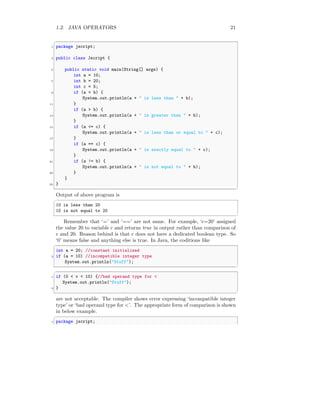 1.2. JAVA OPERATORS 21
✞
1 package jscript;
3 public class Jscript {
5 public static void main(String[] args) {
int a = 10;
7 int b = 20;
int c = 5;
9 if (a < b) {
System.out.println(a + " is less than " + b);
11 }
if (a > b) {
13 System.out.println(a + " is greater than " + b);
}
15 if (a <= c) {
System.out.println(a + " is less than or equal to " + c);
17 }
if (a == c) {
19 System.out.println(a + " is exactly equal to " + c);
}
21 if (a != b) {
System.out.println(a + " is not equal to " + b);
23 }
}
25 }
✆
Output of above program is
✞
10 is less than 20
10 is not equal to 20
✆
Remember that ‘=’ and ‘==’ are not same. For example, ‘c=20’ assigned
the value 20 to variable c and returns true in output rather than comparison of
c and 20. Reason behind is that c does not have a dedicated boolean type. So
‘0’ means false and anything else is true. In Java, the coditions like
✞
int a = 20; //constant initialized
2 if (a = 10) //incompatible integer type
System.out.println("Stuff");
✆
✞
1 if (0 < v < 10) {//bad operand type for <
System.out.println("Stuff");
3 }
✆
are not acceptable. The compiler shows error expressing ‘incompatible integer
type’ or ‘bad operand type for <’. The appropriate form of comparison is shown
in below example.
✞
1 package jscript;
 