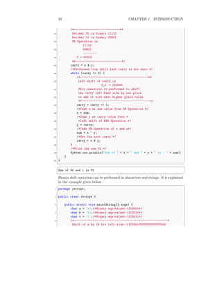28 CHAPTER 1. INTRODUCTION
/*---------------------------**
18 Decimal 30 is binary 11110
Decimal 01 is binary 00001
20 OR Operation is
11110
22 00001
--------
24 C = 00000
**---------------------------*/
26 carry = x & y;
/*Performed loop until last carry is not zero.*/
28 while (carry != 0) {
/*----------------------------------------**
30 Left shift of carry is
C_s = 000000
32 This operation is performed to shift
the carry left hand side by one place
34 to add it with next higher place value.
**----------------------------------------*/
36 carry = carry << 1;
/*Take x as sum value from OR Operation.*/
38 x = sum;
/*Take y as carry value form *
40 *left shift of AND Operation.*/
y = carry;
42 /*Take OR Operation of x and y*/
sum = x ^ y;
44 /*Get the next carry.*/
carry = x & y;
46 }
/*Print the sum 31.*/
48 System.out.println("Sum of " + x + " and " + y + " is : " + sum);
}
50 }
✆
✞
Sum of 30 and 1 is 31
✆
Binary shift operation can be performed in characters and strings. It is explained
in the example given below.
✞
1 package jscript;
3 public class Jscript {
5 public static void main(String[] args) {
char a = ’a’;/*Binary equivalent-1100001*/
7 char b = ’b’;/*Binary equivalent-1100010*/
char c = ’c’;/*Binary equivalent-1100011*/
9 /*-------------------------------------------------------*
Shift of a by 16 bit left side--11000010000000000000000
 