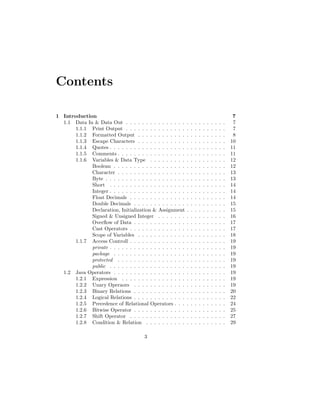 Contents
1 Introduction 7
1.1 Data In & Data Out . . . . . . . . . . . . . . . . . . . . . . . . . 7
1.1.1 Print Output . . . . . . . . . . . . . . . . . . . . . . . . . 7
1.1.2 Formatted Output . . . . . . . . . . . . . . . . . . . . . . 8
1.1.3 Escape Characters . . . . . . . . . . . . . . . . . . . . . . 10
1.1.4 Quotes . . . . . . . . . . . . . . . . . . . . . . . . . . . . . 11
1.1.5 Comments . . . . . . . . . . . . . . . . . . . . . . . . . . . 11
1.1.6 Variables & Data Type . . . . . . . . . . . . . . . . . . . 12
Boolean . . . . . . . . . . . . . . . . . . . . . . . . . . . . 12
Character . . . . . . . . . . . . . . . . . . . . . . . . . . . 13
Byte . . . . . . . . . . . . . . . . . . . . . . . . . . . . . . 13
Short . . . . . . . . . . . . . . . . . . . . . . . . . . . . . 14
Integer . . . . . . . . . . . . . . . . . . . . . . . . . . . . . 14
Float Decimals . . . . . . . . . . . . . . . . . . . . . . . . 14
Double Decimals . . . . . . . . . . . . . . . . . . . . . . . 15
Declaration, Initialization & Assignment . . . . . . . . . . 15
Signed & Unsigned Integer . . . . . . . . . . . . . . . . . 16
Overflow of Data . . . . . . . . . . . . . . . . . . . . . . . 17
Cast Operators . . . . . . . . . . . . . . . . . . . . . . . . 17
Scope of Variables . . . . . . . . . . . . . . . . . . . . . . 18
1.1.7 Access Controll . . . . . . . . . . . . . . . . . . . . . . . . 19
private . . . . . . . . . . . . . . . . . . . . . . . . . . . . . 19
package . . . . . . . . . . . . . . . . . . . . . . . . . . . . 19
protected . . . . . . . . . . . . . . . . . . . . . . . . . . . 19
public . . . . . . . . . . . . . . . . . . . . . . . . . . . . . 19
1.2 Java Operators . . . . . . . . . . . . . . . . . . . . . . . . . . . . 19
1.2.1 Expression . . . . . . . . . . . . . . . . . . . . . . . . . . 19
1.2.2 Unary Operaors . . . . . . . . . . . . . . . . . . . . . . . 19
1.2.3 Binary Relations . . . . . . . . . . . . . . . . . . . . . . . 20
1.2.4 Logical Relations . . . . . . . . . . . . . . . . . . . . . . . 22
1.2.5 Precedence of Relational Operators . . . . . . . . . . . . . 24
1.2.6 Bitwise Operator . . . . . . . . . . . . . . . . . . . . . . . 25
1.2.7 Shift Operator . . . . . . . . . . . . . . . . . . . . . . . . 27
1.2.8 Condition & Relation . . . . . . . . . . . . . . . . . . . . 29
3
 