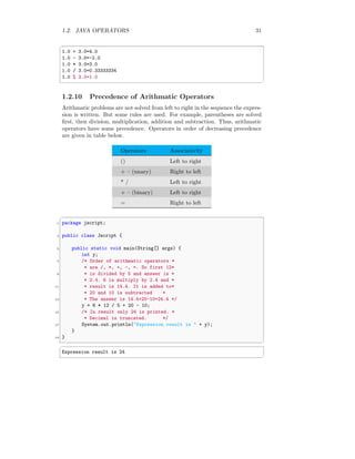1.2. JAVA OPERATORS 31
✞
1.0 + 3.0=4.0
1.0 - 3.0=-2.0
1.0 * 3.0=3.0
1.0 / 3.0=0.33333334
1.0 % 3.0=1.0
✆
1.2.10 Precedence of Arithmatic Operators
Arithmatic problems are not solved from left to right in the sequence the expres-
sion is written. But some rules are used. For example, parentheses are solved
first, then division, multiplication, addition and subtraction. Thus, arithmatic
operators have some precedence. Operators in order of decreasing precedence
are given in table below.
Operators Associativity
() Left to right
+ – (unary) Right to left
* / Left to right
+ – (binary) Left to right
= Right to left
✞
1 package jscript;
3 public class Jscript {
5 public static void main(String[] args) {
int y;
7 /* Order of arithmatic operators *
* are /, *, +, -, =. So first 12*
9 * is divided by 5 and answer is *
* 2.4. 6 is multiply by 2.4 and *
11 * result is 14.4. It is added to*
* 20 and 10 is subtracted *
13 * The answer is 14.4+20-10=24.4 */
y = 6 * 12 / 5 + 20 - 10;
15 /* In result only 24 is printed. *
* Decimal is truncated. */
17 System.out.println("Expression result is " + y);
}
19 }
✆
✞
Expression result is 24
✆
 