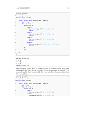 1.3. CONDITIONS 35
✞
package jscript;
2
public class Jscript {
4
public static void main(String[] args) {
6 int i = 0;
while (i < 5) {
8 switch (i) {
case 1:
10 System.out.printf("i is %dn", i);
break;
12 case 2:
System.out.printf("i is %dn", i);
14 break;
case 3:
16 System.out.printf("i is %dn", i);
break;
18 default:
System.out.printf("either i<1 or i>3n");
20 break;
}
22 i++;
}
24 }
}
✆
✞
either i<1 or i>3
i is 1
i is 2
i is 3
either i<1 or i>3
✆
Here operator ‘break’ plays an important role. If break operator is not used
in block of ‘case’ then all the successive blocks are executed successively. The
reason behind is that, ‘break’ inside the ‘case’ exits from the switch block from
the current loop.
✞
1 package jscript;
3 public class Jscript {
5 public static void main(String[] args) {
int i = 0;
7 while (i < 5) {
switch (i) {
9 case 1:
System.out.printf("i is %dn", i);
11 case 2:
System.out.printf("i is %dn", i);
 
