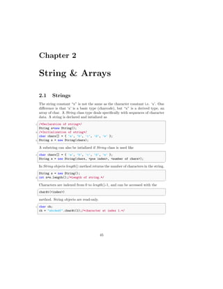 Chapter 2
String & Arrays
2.1 Strings
The string constant “x” is not the same as the character constant i.e. ‘x’. One
difference is that ‘x’ is a basic type (charcode), but “x” is a derived type, an
array of char. A String class type deals specifically with sequences of character
data. A string is declared and intialized as
✞
1 /*Declaration of string*/
String s=new String();
3 /*Initialization of string*/
char chars[] = { ’a’, ’b’, ’c’, ’d’, ’e’ };
5 String s = new String(chars);
✆
A substring can also be intialized if String class is used like
✞
1 char chars[] = { ’a’, ’b’, ’c’, ’d’, ’e’ };
String s = new String(chars, <pos index>, <number of chars>);
✆
In String objects length() method returns the number of characters in the string.
✞
String s = new String();
2 int n=s.length();/*Length of string.*/
✆
Characters are indexed from 0 to length()-1, and can be accessed with the
✞
charAt(<index>)
✆
method. String objects are read-only.
✞
1 char ch;
ch = "abcdedf".charAt(1);/*character at index 1.*/
✆
45
 