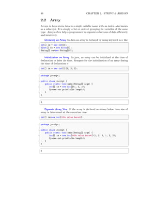 46 CHAPTER 2. STRING & ARRAYS
2.2 Array
Arrays in Java stores data in a single variable name with an index, also known
as a subscript. It is simply a list or ordered grouping for variables of the same
type. Arrays often help a programmer in organize collections of data efficiently
and intuitively.
Declaring an Array In Java an array is declared by using keyword new like
✞
int[] ia = new int[3];
2 float[] ia = new float[3];
String[] sa=new String[10];
✆
Initialization an Array In java, an array can be initialized at the time of
declaration or later the time. Synopsis for the initialization of an array during
the time of declaration is
✞
1 int[] ia = new int[3]{1, 2, 3};
✆
✞
1 package jscript;
3 public class Jscript {
public static void main(String[] args) {
5 int[] ia = new int[]{1, 2, 3};
System.out.println(ia.length);
7 }
}
✆
✞
3
✆
Dynamic Array Size If the array is declared as shown below then size of
array is determined at the execution time.
✞
1 int[] ia=new int[/*No value here*/];
✆
✞
1 package jscript;
3 public class Jscript {
public static void main(String[] args) {
5 int[] ia = new int[/*No value here*/]{1, 2, 3, 1, 2, 3};
System.out.println(ia.length);
7 }
}
✆
✞
6
✆
 