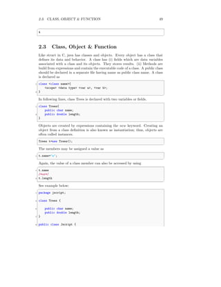 2.3. CLASS, OBJECT & FUNCTION 49
✞
4
✆
2.3 Class, Object & Function
Like struct in C, java has classes and objects. Every object has a class that
defines its data and behavior. A class has (i) fields which are data variables
associated with a class and its objects. They stores results. (ii) Methods are
build from expressions and contain the executable code of a class. A public class
should be declared in a separate file having name as public class name. A class
is declared as
✞
1 class <class name>{
<scope> <data type> <var a>, <var b>;
3 }
✆
In following lines, class Trees is declared with two variables or fields.
✞
1 class Trees{
public char name;
3 public double length;
}
✆
Objects are created by expressions containing the new keyword. Creating an
object from a class definition is also known as instantiation; thus, objects are
often called instances.
✞
Trees t=new Trees();
✆
The members may be assigned a value as
✞
1 t.name="a";
✆
Again, the value of a class member can also be accessed by using
✞
1 t.name
/*or*/
3 t.length
✆
See example below:
✞
1 package jscript;
3 class Trees {
5 public char name;
public double length;
7 }
9 public class Jscript {
 