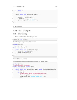 2.4. THREADING 57
9 return s;
}
11
public static void main(String args[]) {
13
Jscript j = new Jscript();
15 j.MyFunc();
System.out.printf("s is %fn", s);
17 }
}
✆
✞
s is 10.000000
✆
2.3.7 Type of Objects
2.4 Threading
A thread is initiated by Thread object like
✞
1 Thread th = new Thread();
✆
In following example a thread is created.
✞
1 package jscript;
3 public class Jscript {
5 public static void main(String[] args) {
Thread th = new Thread();
7 System.out.println(th);
}
9 }
✆
✞
Thread[Thread-0,5,main]
✆
In following example,Jscript class is extended to Thread object.
✞
1 package jscript;
/*Class extended to Thread*/
3 public class Jscript extends Thread {
5 public static void main(String[] args) throws InterruptedException {
int i = 1;
7 for (;;) {
/*sleep method throws InterruptedException.*/
9 Thread.sleep(1000);
System.out.printf("Seconds passed %dn", i);
11 i++;
 