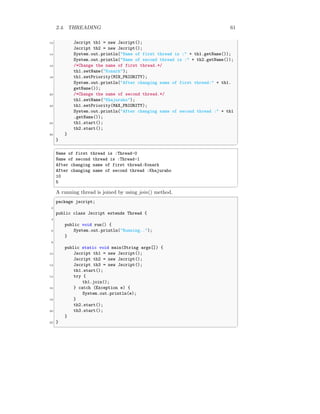 2.4. THREADING 61
12 Jscript th1 = new Jscript();
Jscript th2 = new Jscript();
14 System.out.println("Name of first thread is :" + th1.getName());
System.out.println("Name of second thread is :" + th2.getName());
16 /*Change the name of first thread.*/
th1.setName("Konark");
18 th1.setPriority(MIN_PRIORITY);
System.out.println("After changing name of first thread:" + th1.
getName());
20 /*Change the name of second thread.*/
th1.setName("Khajuraho");
22 th1.setPriority(MAX_PRIORITY);
System.out.println("After changing name of second thread :" + th1
.getName());
24 th1.start();
th2.start();
26 }
}
✆
✞
Name of first thread is :Thread-0
Name of second thread is :Thread-1
After changing name of first thread:Konark
After changing name of second thread :Khajuraho
10
5
✆
A running thread is joined by using join() method.
✞
package jscript;
2
public class Jscript extends Thread {
4
public void run() {
6 System.out.println("Running..");
}
8
public static void main(String args[]) {
10 Jscript th1 = new Jscript();
Jscript th2 = new Jscript();
12 Jscript th3 = new Jscript();
th1.start();
14 try {
th1.join();
16 } catch (Exception e) {
System.out.println(e);
18 }
th2.start();
20 th3.start();
}
22 }
✆
 