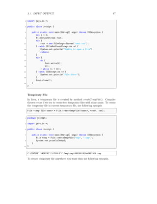 3.1. INPUT OUTPUT 67
3 import java.io.*;
5 public class Jscript {
7 public static void main(String[] args) throws IOException {
int i = 0;
9 FileOutputStream fout;
try {
11 fout = new FileOutputStream("text.txt");
} catch (FileNotFoundException e) {
13 System.out.println("Unable to open a file");
return;
15 }
try {
17 do {
fout.write(i);
19 i++;
} while (i < 10);
21 } catch (IOException e) {
System.out.println("File Error");
23 }
fout.close();
25 }
}
✆
Temporary File
In Java, a temporary file is created by method createTempFile(). Compiler
throws errors if we try to create two temporary files with same name. To create
the temporary file in current temporary file, use following synopsis
✞
File <temp file name> = File.createTempFile(<name>, <ext>, cwd);
✆
✞
1 package jscript;
3 import java.io.*;
5 public class Jscript {
7 public static void main(String[] args) throws IOException {
File temp = File.createTempFile("tmp", ".tmp");
9 System.out.println(temp);
}
11 }
✆
✞
C:DOCUME~1ADMINI~1LOCALS~1Temptmp1895285192040487408.tmp
✆
To create temporary file anywhere you want then use following synopsis.
 