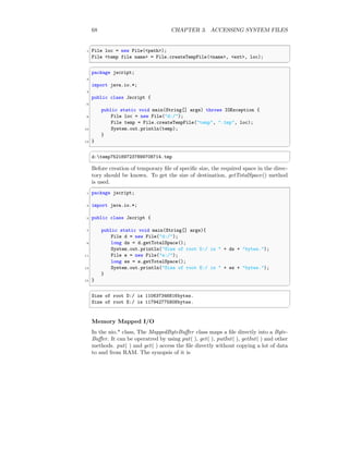 68 CHAPTER 3. ACCESSING SYSTEM FILES
✞
1 File loc = new File(<path>);
File <temp file name> = File.createTempFile(<name>, <ext>, loc);
✆
✞
package jscript;
2
import java.io.*;
4
public class Jscript {
6
public static void main(String[] args) throws IOException {
8 File loc = new File("d:/");
File temp = File.createTempFile("temp", ".tmp", loc);
10 System.out.println(temp);
}
12 }
✆
✞
d:temp7521897237899708714.tmp
✆
Before creation of temporary file of specific size, the required space in the direc-
tory should be known. To get the size of destination, getTotalSpace() method
is used.
✞
1 package jscript;
3 import java.io.*;
5 public class Jscript {
7 public static void main(String[] args){
File d = new File("d:/");
9 long ds = d.getTotalSpace();
System.out.println("Size of root D:/ is " + ds + "bytes.");
11 File e = new File("e:/");
long es = e.getTotalSpace();
13 System.out.println("Size of root E:/ is " + es + "bytes.");
}
15 }
✆
✞
Size of root D:/ is 110637346816bytes.
Size of root E:/ is 117942775808bytes.
✆
Memory Mapped I/O
In the nio.* class, The MappedByteBuffer class maps a file directly into a Byte-
Buffer. It can be operatred by using put( ), get( ), putInt( ), getInt( ) and other
methods. put( ) and get( ) access the file directly without copying a lot of data
to and from RAM. The synopsis of it is
 