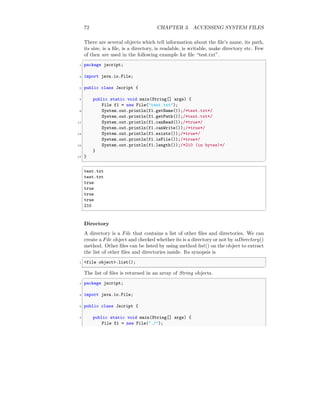 72 CHAPTER 3. ACCESSING SYSTEM FILES
There are several objects which tell information about the file’s name, its path,
its size, is a file, is a directory, is readable, is writable, make directory etc. Few
of then are used in the following example for file “test.txt”.
✞
1 package jscript;
3 import java.io.File;
5 public class Jscript {
7 public static void main(String[] args) {
File f1 = new File("test.txt");
9 System.out.println(f1.getName());/*test.txt*/
System.out.println(f1.getPath());/*test.txt*/
11 System.out.println(f1.canRead());/*true*/
System.out.println(f1.canWrite());/*true*/
13 System.out.println(f1.exists());/*true*/
System.out.println(f1.isFile());/*true*/
15 System.out.println(f1.length());/*210 (in bytes)*/
}
17 }
✆
✞
test.txt
test.txt
true
true
true
true
210
✆
Directory
A directory is a File that contains a list of other files and directories. We can
create a File object and checked whether its is a directory or not by isDirectory()
method. Other files can be listed by using method list() on the object to extract
the list of other files and directories inside. Its synopsis is
✞
1 <file object>.list();
✆
The list of files is returned in an array of String objects.
✞
1 package jscript;
3 import java.io.File;
5 public class Jscript {
7 public static void main(String[] args) {
File f1 = new File("./");
 