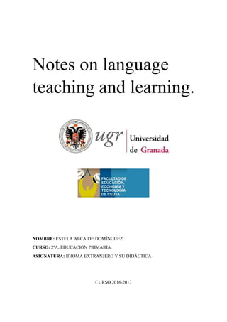 Notes on language
teaching and learning.
NOMBRE: ESTELA ALCAIDE DOMÍNGUEZ
CURSO: 2ºA, EDUCACIÓN PRIMARIA.
ASIGNATURA: IDIOMA EXTRANJERO Y SU DIDÁCTICA
CURSO 2016-2017
 
