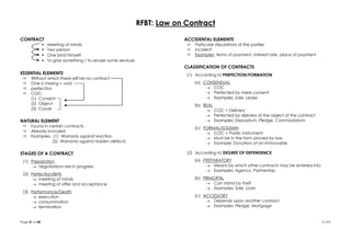 Page 21 of 28  LFA
RFBT: Law on Contract
CONTRACT
 Meeting of minds
 Two person
 One bind himself
 To give something / to render some services
ESSENTIAL ELEMENTS
 Without which there will be no contract
 One is missing = void
 perfection
 COC:
(1) Consent
(2) Object
(3) Cause
NATURAL ELEMENT
 Found in certain contracts
 Already included
 Examples: (1) Warranty against eviction
(2) Warranty against hidden defects
STAGES OF A CONTRACT
(1) Preparation
 negotiations are in progress
(2) Perfection/Birth
 meeting of minds
 meeting of offer and acceptance
(3) Performance/Death
 execution
 consummation
 termination
ACCIDENTAL ELEMENTS
 Particular stipulations of the parties
 Incident
 Examples: terms of payment, interest rate, place of payment
CLASSIFICATION OF CONTRACTS
(1) According to PERFECTION/FORMATION
(a) CONSENSUAL
 COC
 Perfected by mere consent
 Examples: Sale, Lease
(b) REAL
 COC + Delivery
 Perfected by delivery of the object of the contract
 Examples: Depositum, Pledge, Commodatum
(c) FORMAL/SOLEMN
 COC + Public Instrument
 Must be in the form proved by law
 Example: Donation of an immovable
(2) According to DEGREE OF DEPENDENCE
(a) PREPARATORY
 Means by which other contracts may be entered into
 Examples: Agency, Partnership
(b) PRINCIPAL
 Can stand by itself
 Examples: Sale, Loan
(c) ACCESSORY
 Depends upon another contract
 Examples: Pledge, Mortgage
 