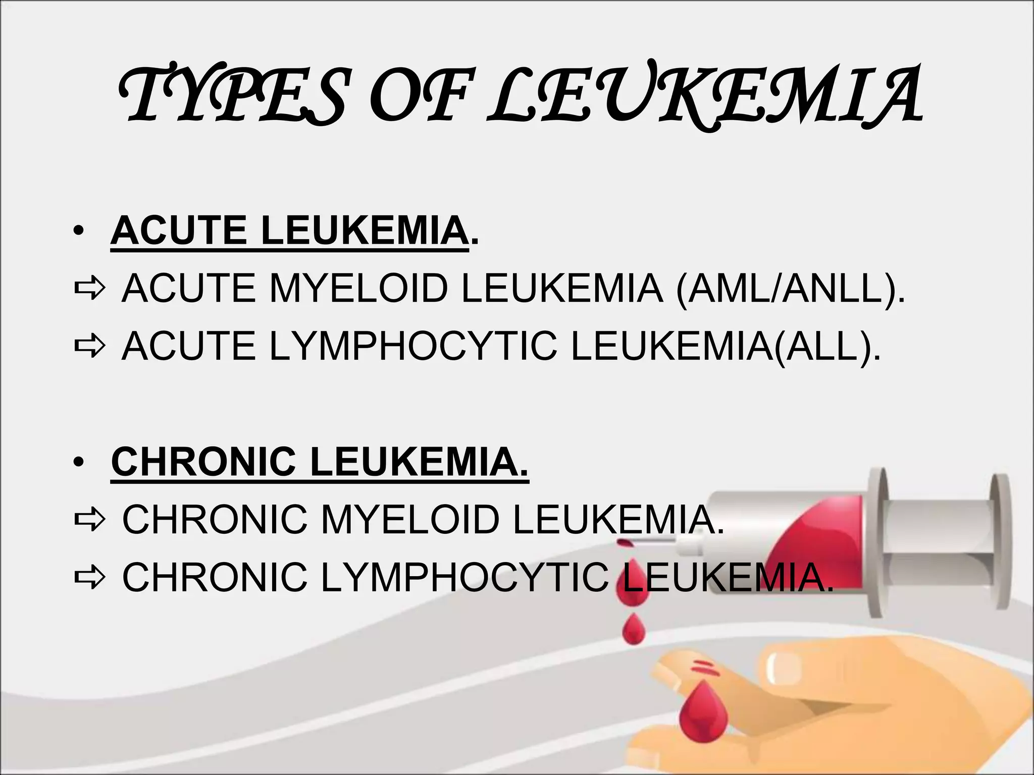 TYPES OF LEUKEMIA
• ACUTE LEUKEMIA.
 ACUTE MYELOID LEUKEMIA (AML/ANLL).
 ACUTE LYMPHOCYTIC LEUKEMIA(ALL).
• CHRONIC LEUKEMIA.
 CHRONIC MYELOID LEUKEMIA.
 CHRONIC LYMPHOCYTIC LEUKEMIA.
 