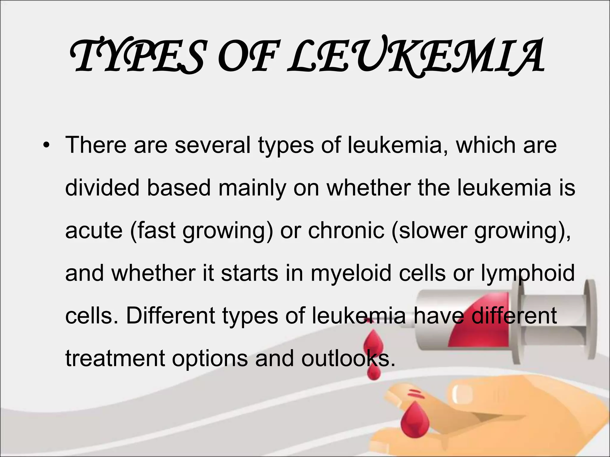 TYPES OF LEUKEMIA
• There are several types of leukemia, which are
divided based mainly on whether the leukemia is
acute (fast growing) or chronic (slower growing),
and whether it starts in myeloid cells or lymphoid
cells. Different types of leukemia have different
treatment options and outlooks.
 