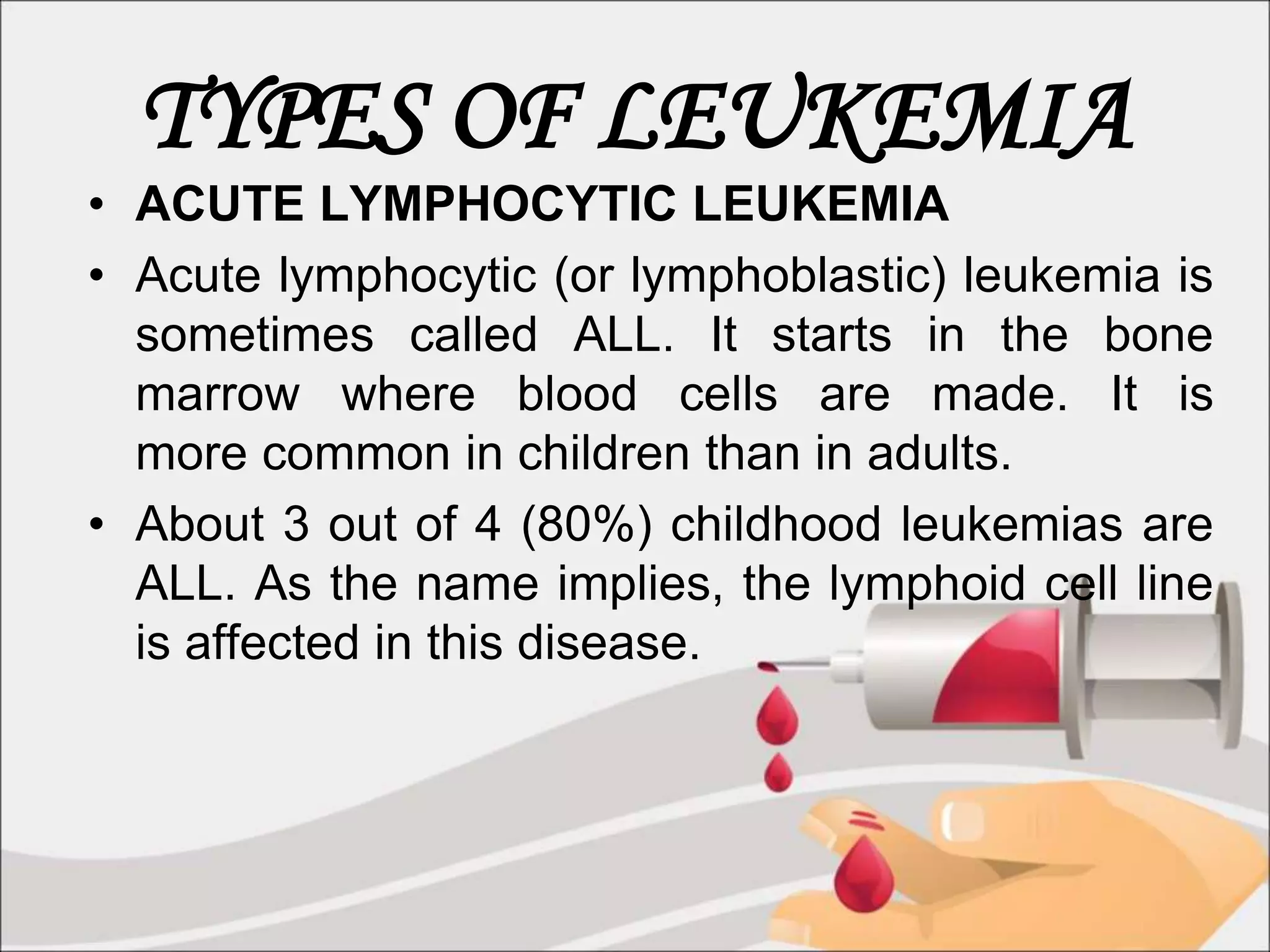 TYPES OF LEUKEMIA
• ACUTE LYMPHOCYTIC LEUKEMIA
• Acute lymphocytic (or lymphoblastic) leukemia is
sometimes called ALL. It starts in the bone
marrow where blood cells are made. It is
more common in children than in adults.
• About 3 out of 4 (80%) childhood leukemias are
ALL. As the name implies, the lymphoid cell line
is affected in this disease.
 