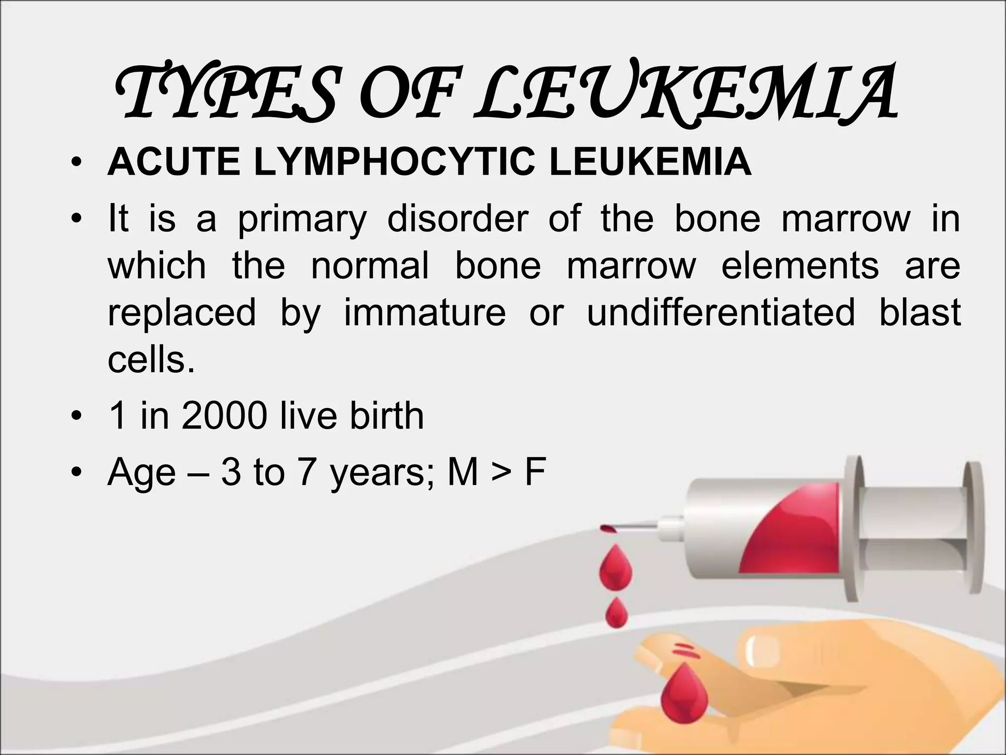 TYPES OF LEUKEMIA
• ACUTE LYMPHOCYTIC LEUKEMIA
• It is a primary disorder of the bone marrow in
which the normal bone marrow elements are
replaced by immature or undifferentiated blast
cells.
• 1 in 2000 live birth
• Age – 3 to 7 years; M > F
 