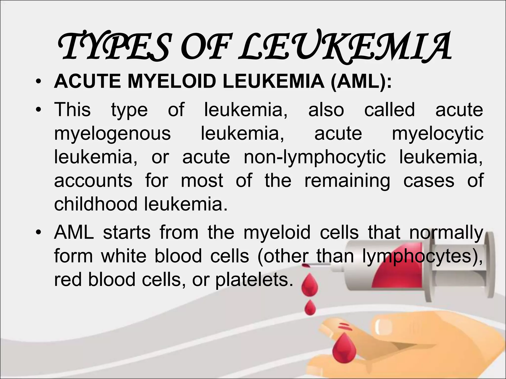 TYPES OF LEUKEMIA
• ACUTE MYELOID LEUKEMIA (AML):
• This type of leukemia, also called acute
myelogenous leukemia, acute myelocytic
leukemia, or acute non-lymphocytic leukemia,
accounts for most of the remaining cases of
childhood leukemia.
• AML starts from the myeloid cells that normally
form white blood cells (other than lymphocytes),
red blood cells, or platelets.
 