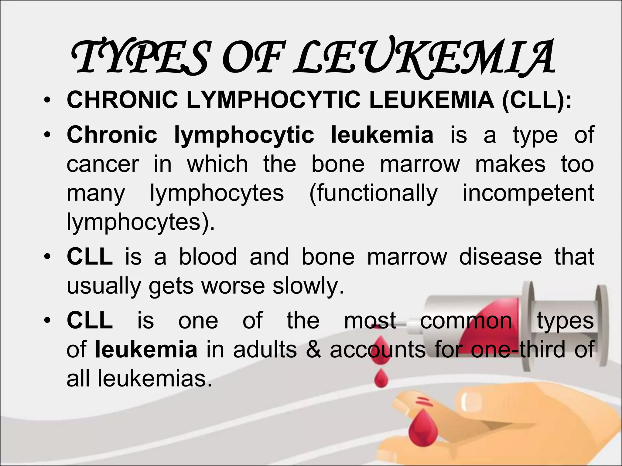 TYPES OF LEUKEMIA
• CHRONIC LYMPHOCYTIC LEUKEMIA (CLL):
• Chronic lymphocytic leukemia is a type of
cancer in which the bone marrow makes too
many lymphocytes (functionally incompetent
lymphocytes).
• CLL is a blood and bone marrow disease that
usually gets worse slowly.
• CLL is one of the most common types
of leukemia in adults & accounts for one-third of
all leukemias.
 