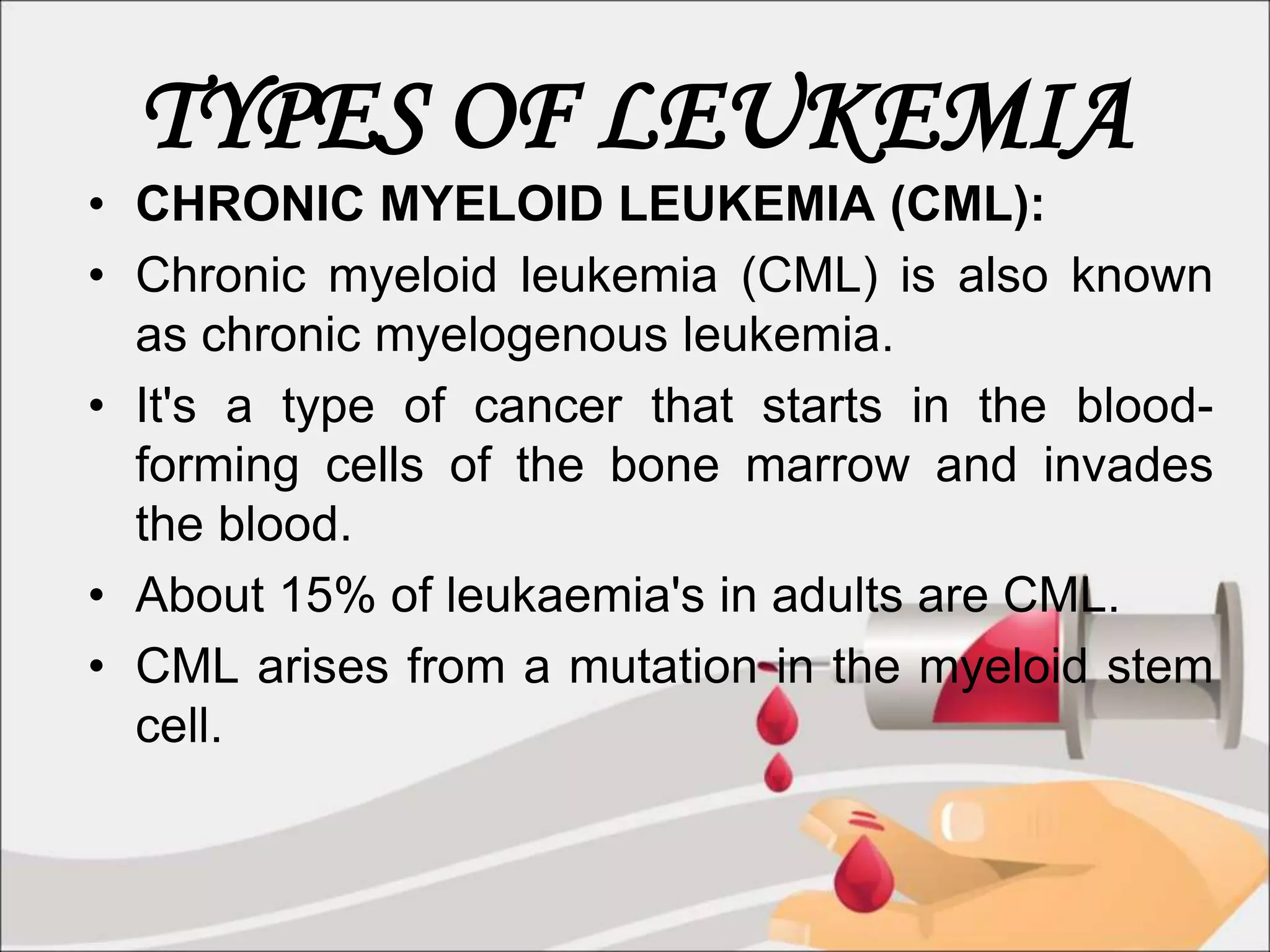 TYPES OF LEUKEMIA
• CHRONIC MYELOID LEUKEMIA (CML):
• Chronic myeloid leukemia (CML) is also known
as chronic myelogenous leukemia.
• It's a type of cancer that starts in the blood-
forming cells of the bone marrow and invades
the blood.
• About 15% of leukaemia's in adults are CML.
• CML arises from a mutation in the myeloid stem
cell.
 