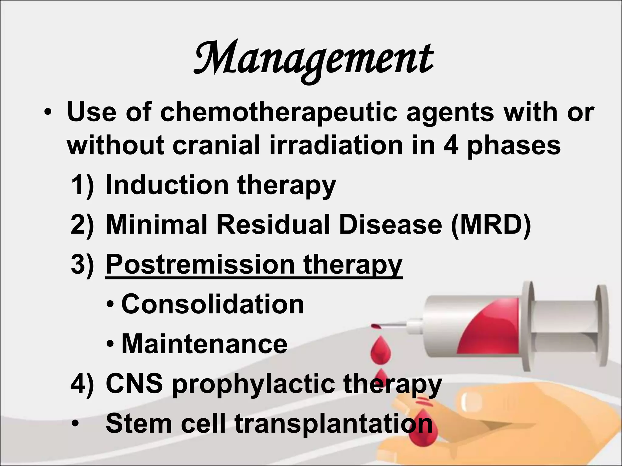 Management
• Use of chemotherapeutic agents with or
without cranial irradiation in 4 phases
1) Induction therapy
2) Minimal Residual Disease (MRD)
3) Postremission therapy
• Consolidation
• Maintenance
4) CNS prophylactic therapy
• Stem cell transplantation
 