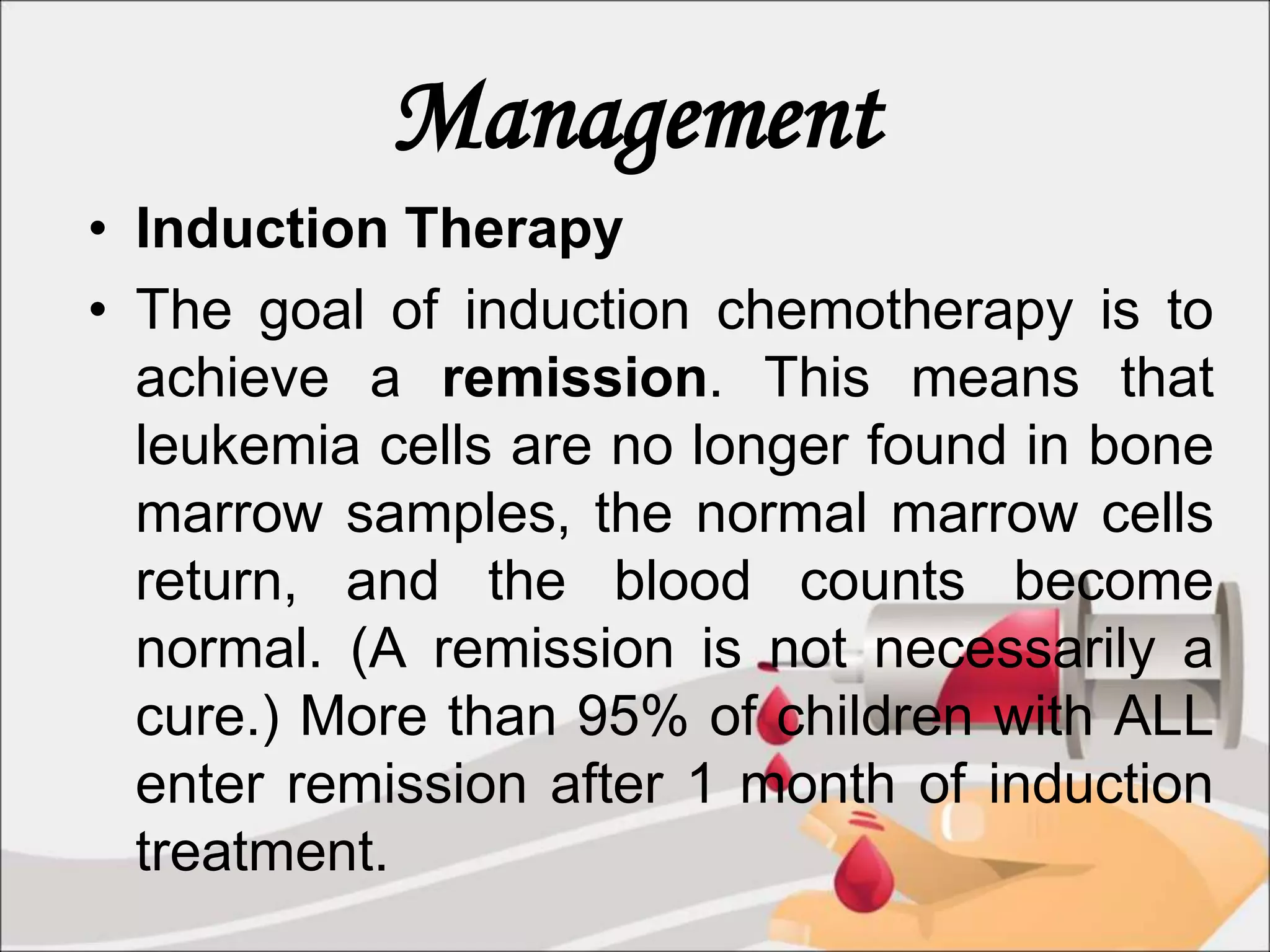 Management
• Induction Therapy
• The goal of induction chemotherapy is to
achieve a remission. This means that
leukemia cells are no longer found in bone
marrow samples, the normal marrow cells
return, and the blood counts become
normal. (A remission is not necessarily a
cure.) More than 95% of children with ALL
enter remission after 1 month of induction
treatment.
 