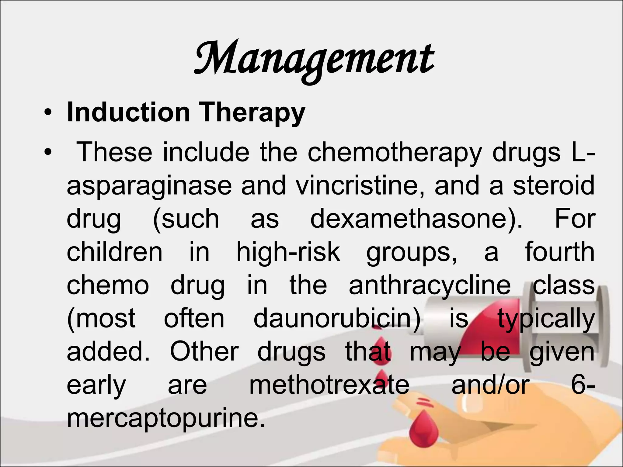 Management
• Induction Therapy
• These include the chemotherapy drugs L-
asparaginase and vincristine, and a steroid
drug (such as dexamethasone). For
children in high-risk groups, a fourth
chemo drug in the anthracycline class
(most often daunorubicin) is typically
added. Other drugs that may be given
early are methotrexate and/or 6-
mercaptopurine.
 