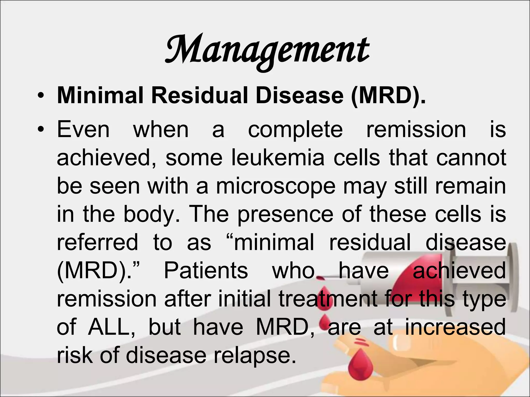 Management
• Minimal Residual Disease (MRD).
• Even when a complete remission is
achieved, some leukemia cells that cannot
be seen with a microscope may still remain
in the body. The presence of these cells is
referred to as “minimal residual disease
(MRD).” Patients who have achieved
remission after initial treatment for this type
of ALL, but have MRD, are at increased
risk of disease relapse.
 