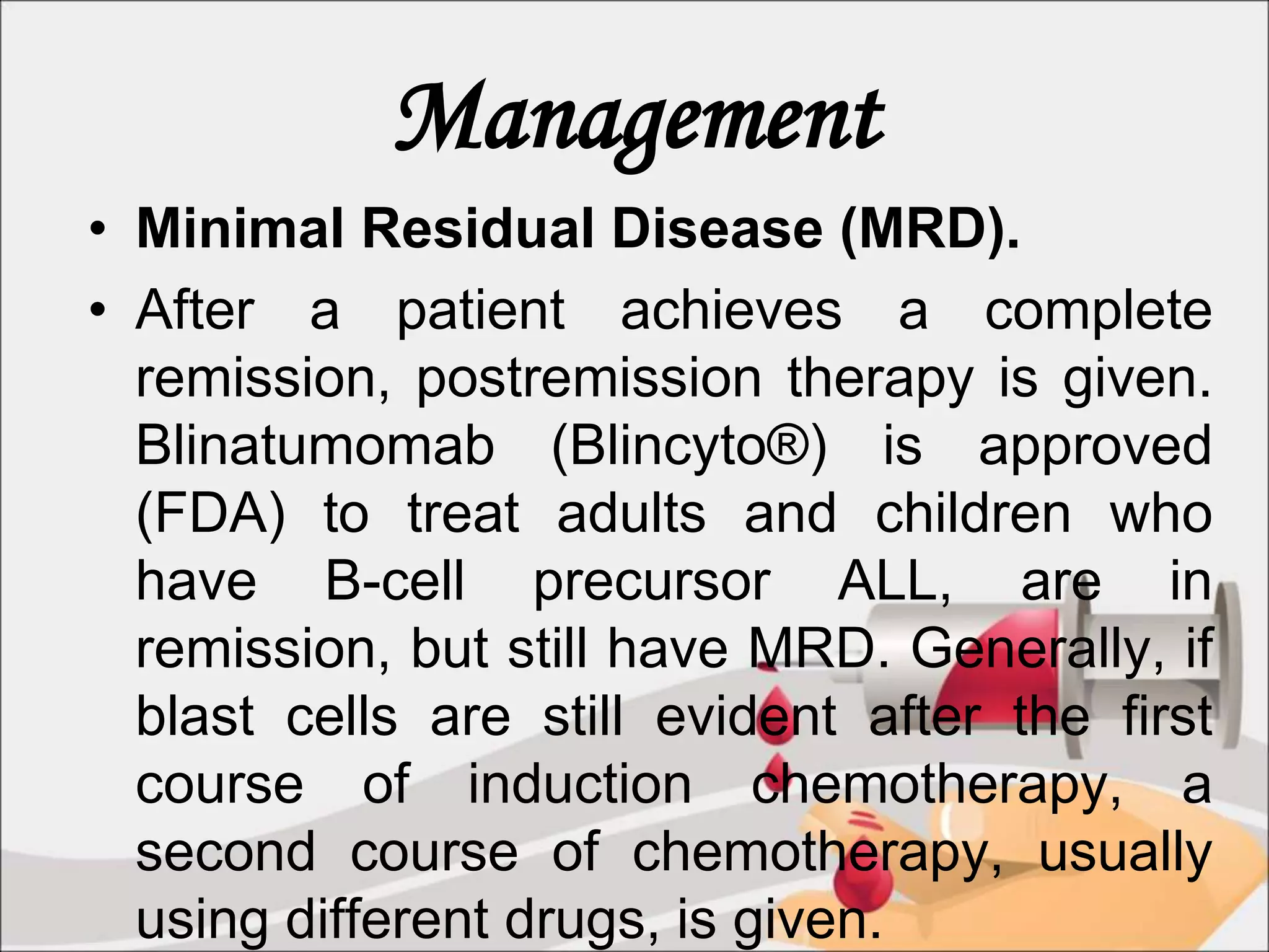 Management
• Minimal Residual Disease (MRD).
• After a patient achieves a complete
remission, postremission therapy is given.
Blinatumomab (Blincyto®) is approved
(FDA) to treat adults and children who
have B-cell precursor ALL, are in
remission, but still have MRD. Generally, if
blast cells are still evident after the first
course of induction chemotherapy, a
second course of chemotherapy, usually
using different drugs, is given.
 