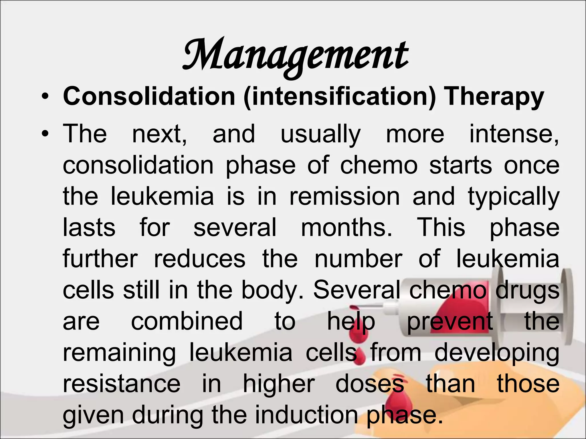 Management
• Consolidation (intensification) Therapy
• The next, and usually more intense,
consolidation phase of chemo starts once
the leukemia is in remission and typically
lasts for several months. This phase
further reduces the number of leukemia
cells still in the body. Several chemo drugs
are combined to help prevent the
remaining leukemia cells from developing
resistance in higher doses than those
given during the induction phase.
 