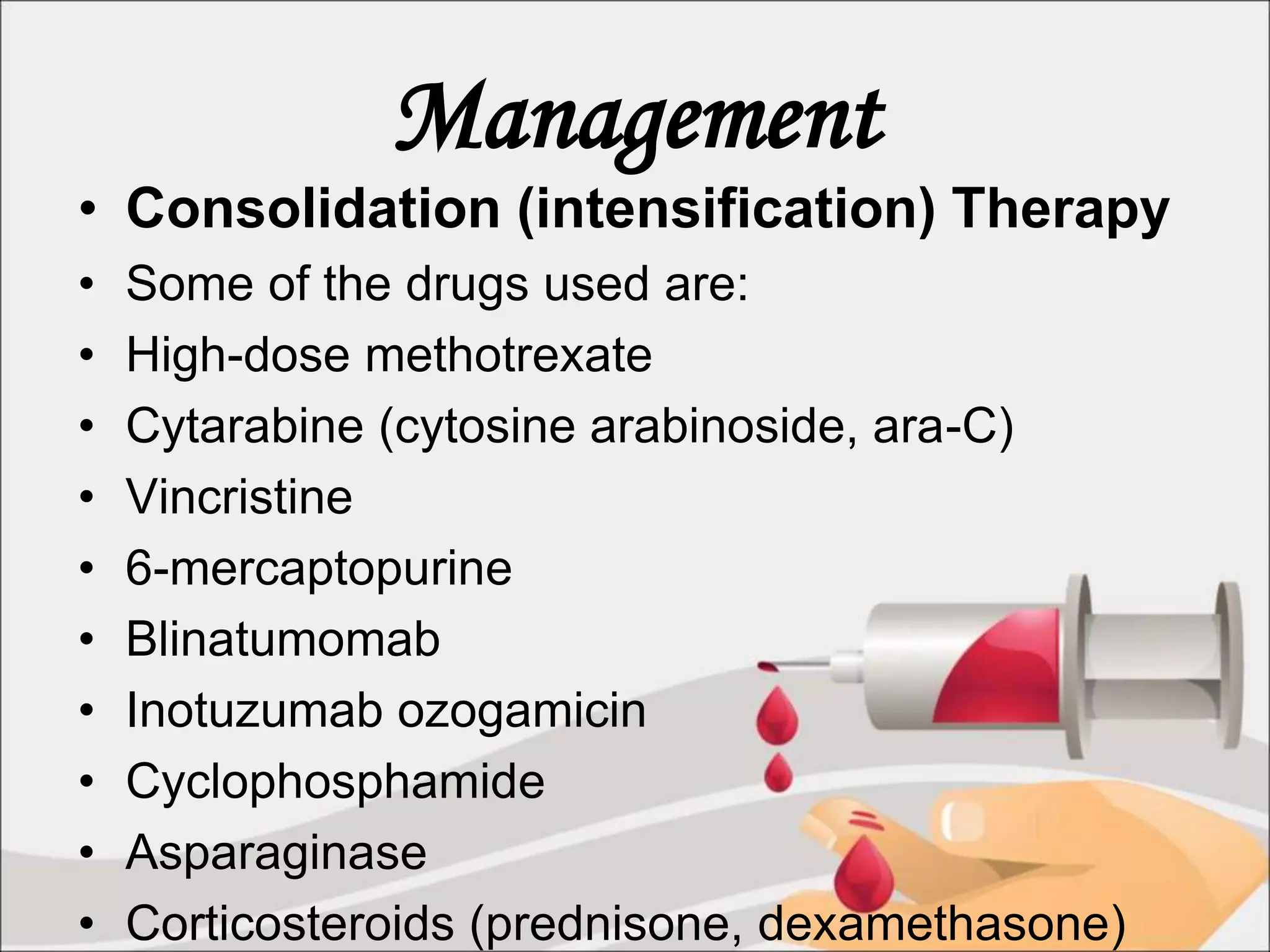 Management
• Consolidation (intensification) Therapy
• Some of the drugs used are:
• High-dose methotrexate
• Cytarabine (cytosine arabinoside, ara-C)
• Vincristine
• 6-mercaptopurine
• Blinatumomab
• Inotuzumab ozogamicin
• Cyclophosphamide
• Asparaginase
• Corticosteroids (prednisone, dexamethasone)
 