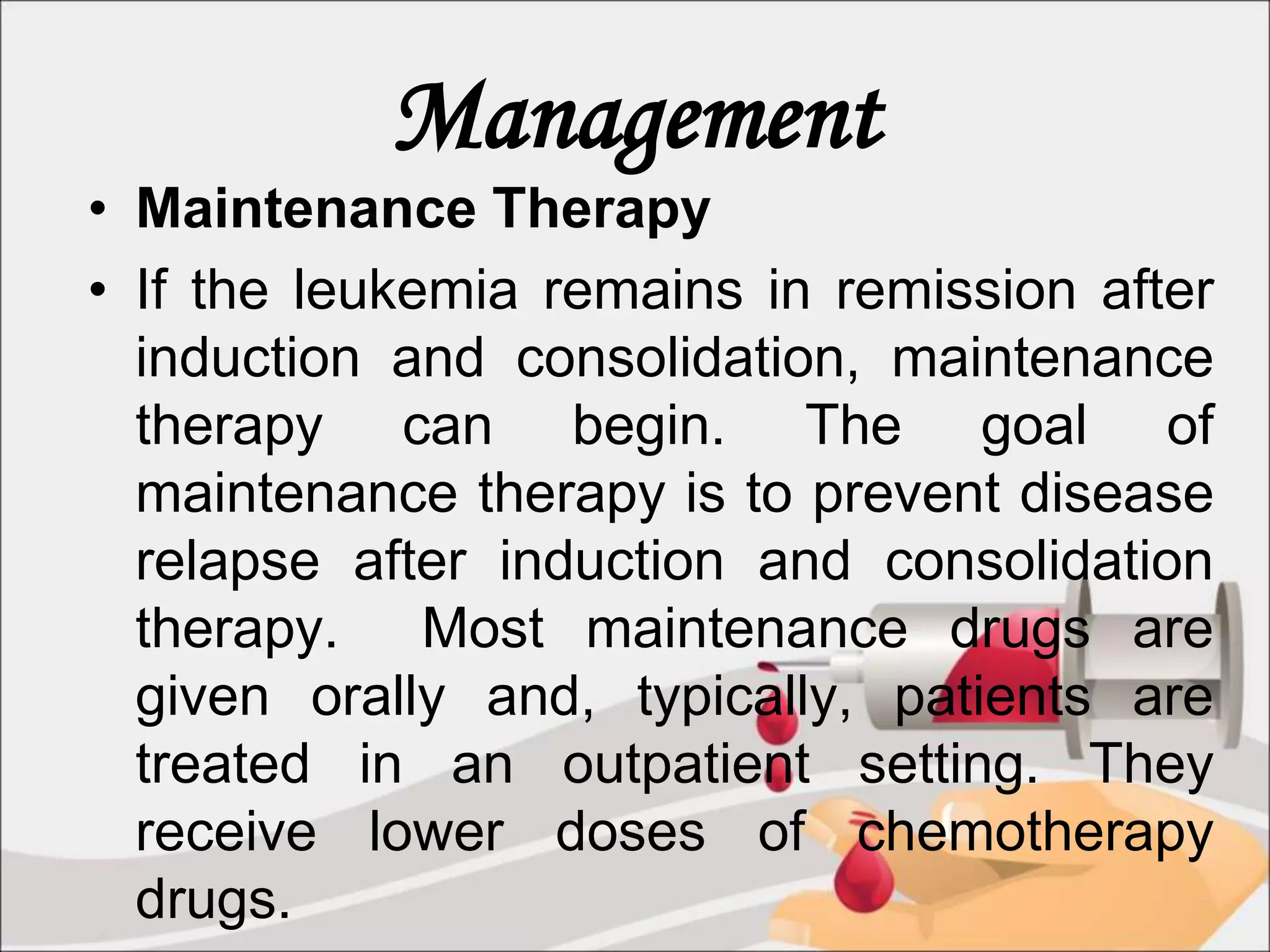 Management
• Maintenance Therapy
• If the leukemia remains in remission after
induction and consolidation, maintenance
therapy can begin. The goal of
maintenance therapy is to prevent disease
relapse after induction and consolidation
therapy. Most maintenance drugs are
given orally and, typically, patients are
treated in an outpatient setting. They
receive lower doses of chemotherapy
drugs.
 