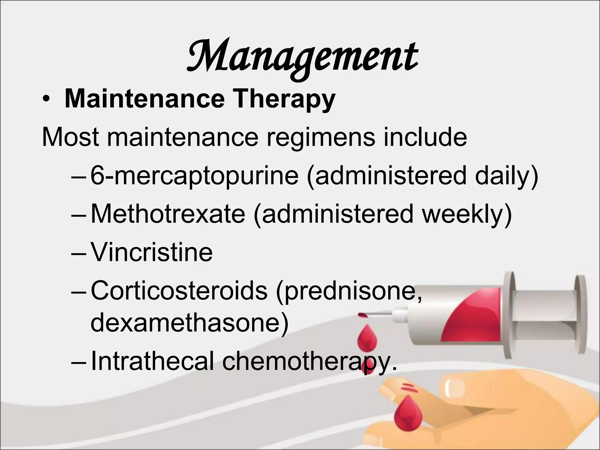 Management
• Maintenance Therapy
Most maintenance regimens include
–6-mercaptopurine (administered daily)
–Methotrexate (administered weekly)
–Vincristine
–Corticosteroids (prednisone,
dexamethasone)
–Intrathecal chemotherapy.
 