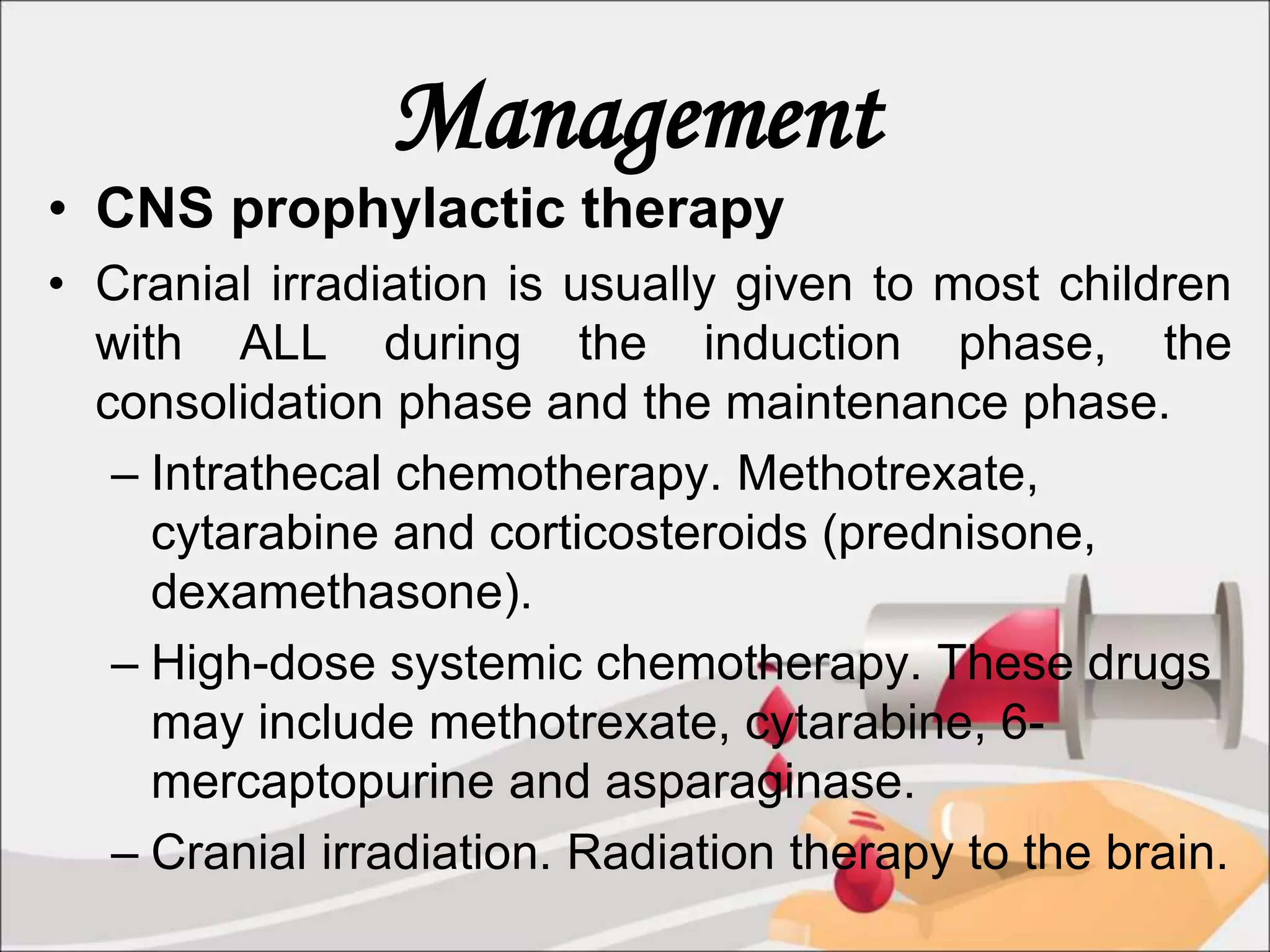 Management
• CNS prophylactic therapy
• Cranial irradiation is usually given to most children
with ALL during the induction phase, the
consolidation phase and the maintenance phase.
– Intrathecal chemotherapy. Methotrexate,
cytarabine and corticosteroids (prednisone,
dexamethasone).
– High-dose systemic chemotherapy. These drugs
may include methotrexate, cytarabine, 6-
mercaptopurine and asparaginase.
– Cranial irradiation. Radiation therapy to the brain.
 