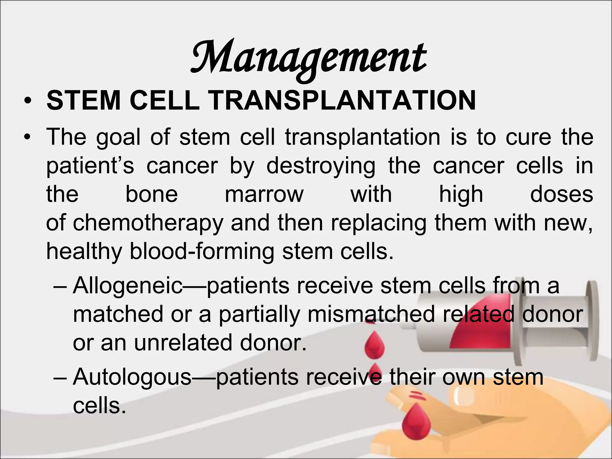 Management
• STEM CELL TRANSPLANTATION
• The goal of stem cell transplantation is to cure the
patient’s cancer by destroying the cancer cells in
the bone marrow with high doses
of chemotherapy and then replacing them with new,
healthy blood-forming stem cells.
– Allogeneic—patients receive stem cells from a
matched or a partially mismatched related donor
or an unrelated donor.
– Autologous—patients receive their own stem
cells.
 