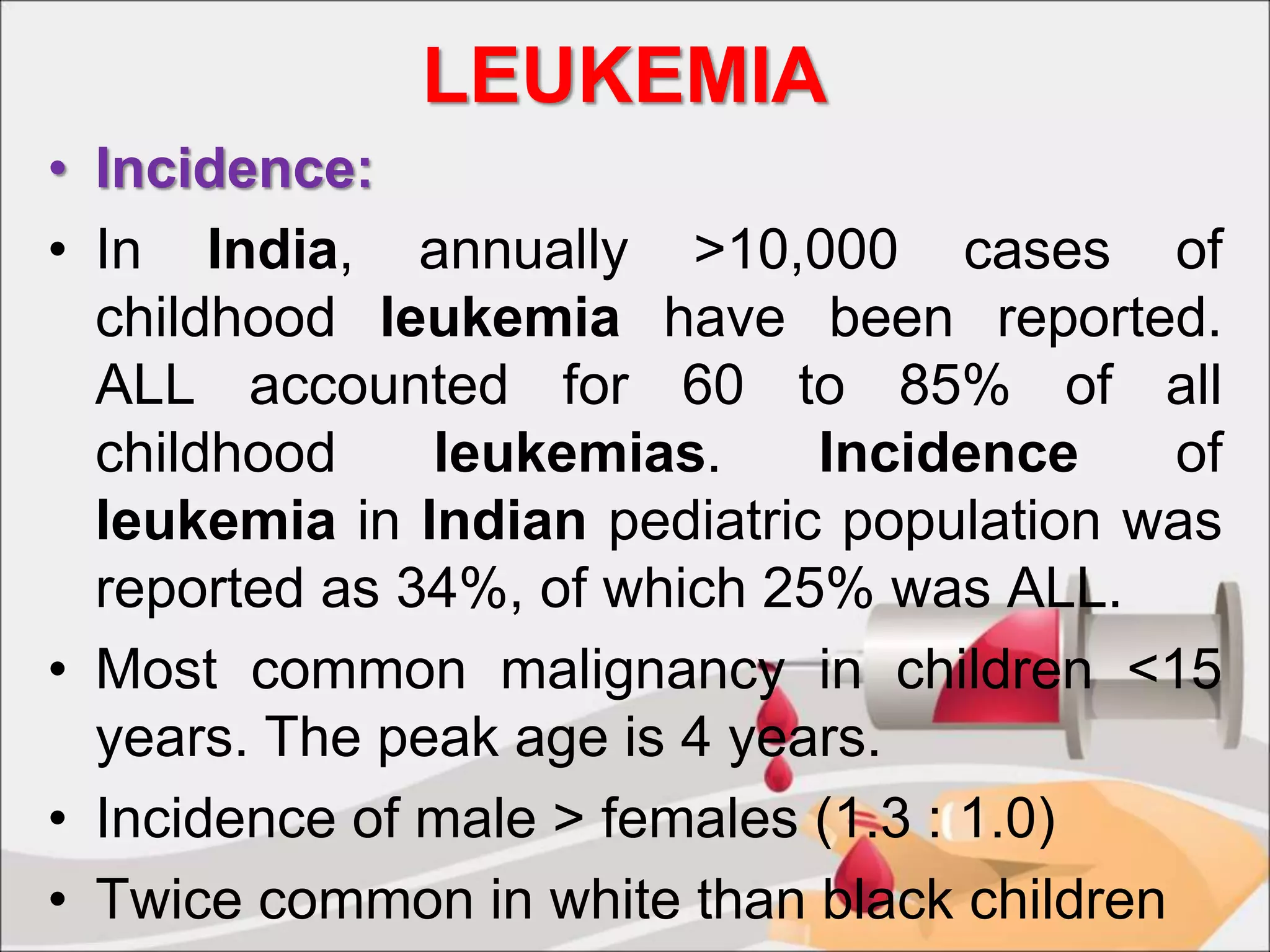 LEUKEMIA
• Incidence:
• In India, annually >10,000 cases of
childhood leukemia have been reported.
ALL accounted for 60 to 85% of all
childhood leukemias. Incidence of
leukemia in Indian pediatric population was
reported as 34%, of which 25% was ALL.
• Most common malignancy in children <15
years. The peak age is 4 years.
• Incidence of male > females (1.3 : 1.0)
• Twice common in white than black children
 