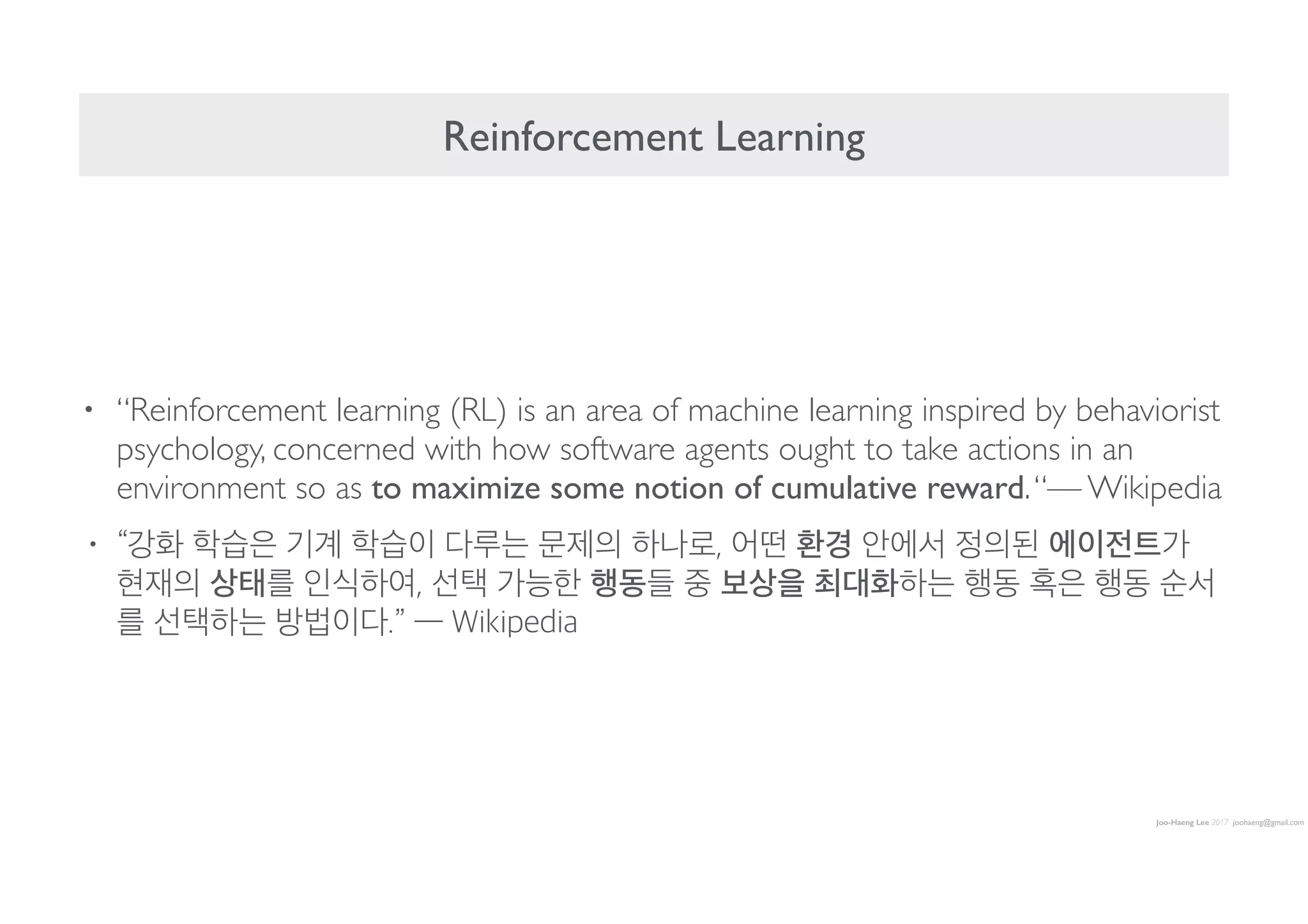 Joo-Haeng Lee 2017 joohaeng@gmail.com
Reinforcement Learning
• “Reinforcement learning (RL) is an area of machine learning inspired by behaviorist
psychology, concerned with how software agents ought to take actions in an
environment so as to maximize some notion of cumulative reward.“— Wikipedia
• “강화 학습은 기계 학습이 다루는 문제의 하나로, 어떤 환경 안에서 정의된 에이전트가
현재의 상태를 인식하여, 선택 가능한 행동들 중 보상을 최대화하는 행동 혹은 행동 순서
를 선택하는 방법이다.” — Wikipedia
 