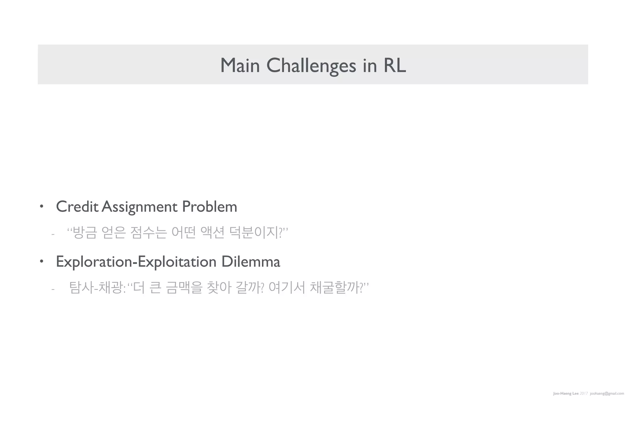 Joo-Haeng Lee 2017 joohaeng@gmail.com
Main Challenges in RL
• Credit Assignment Problem
- “방금 얻은 점수는 어떤 액션 덕분이지?”
• Exploration-Exploitation Dilemma
- 탐사-채광:“더 큰 금맥을 찾아 갈까? 여기서 채굴할까?”
 