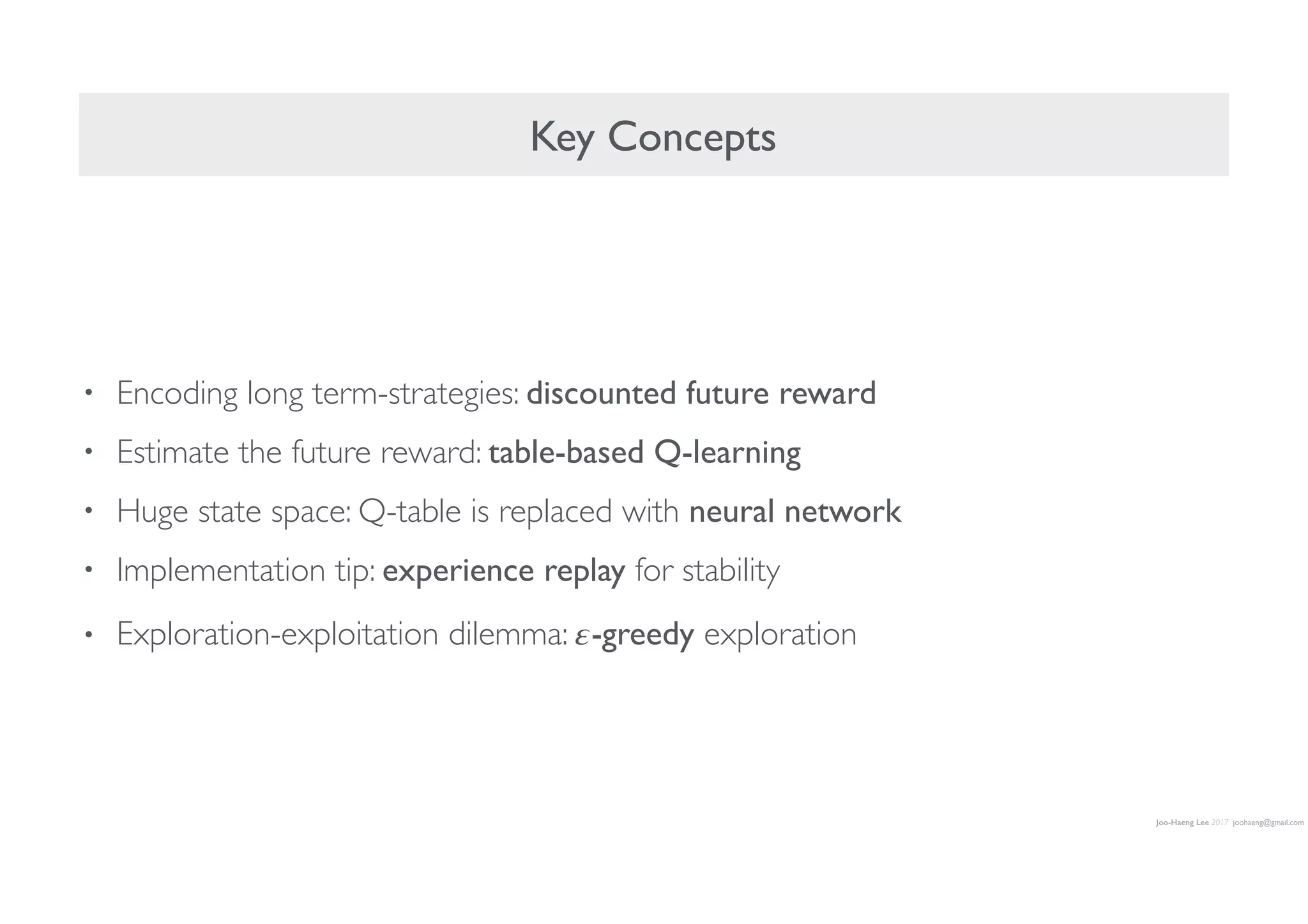 Joo-Haeng Lee 2017 joohaeng@gmail.com
Key Concepts
• Encoding long term-strategies: discounted future reward
• Estimate the future reward: table-based Q-learning
• Huge state space: Q-table is replaced with neural network
• Implementation tip: experience replay for stability
• Exploration-exploitation dilemma: 𝜀-greedy exploration
 