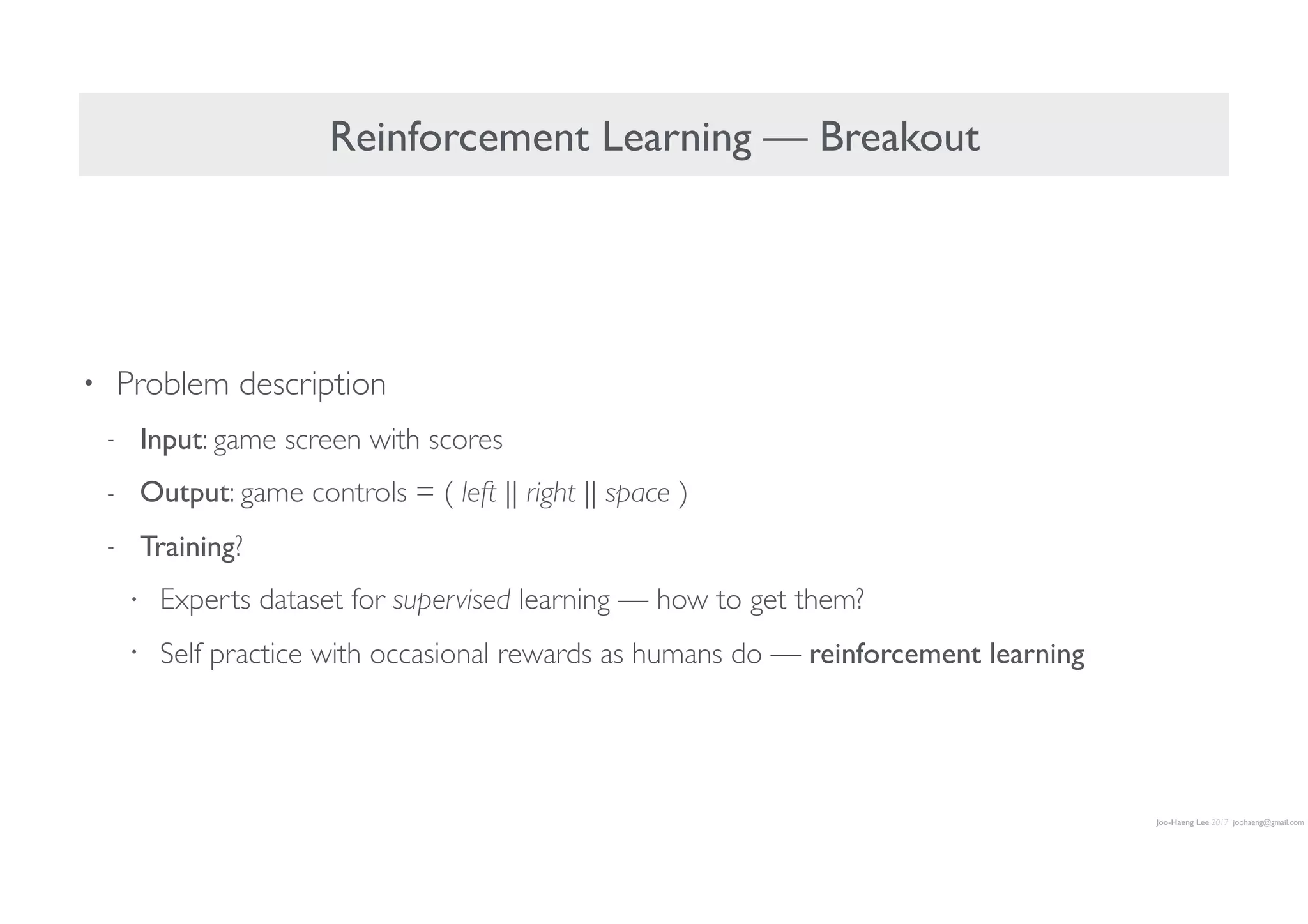 Joo-Haeng Lee 2017 joohaeng@gmail.com
Reinforcement Learning — Breakout
• Problem description
- Input: game screen with scores
- Output: game controls = ( left || right || space )
- Training?
• Experts dataset for supervised learning — how to get them?
• Self practice with occasional rewards as humans do — reinforcement learning
 