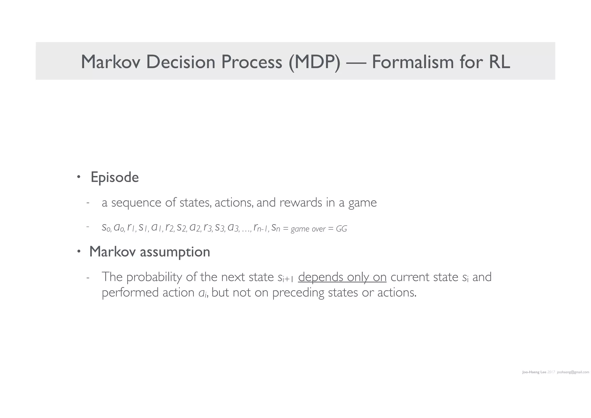 Joo-Haeng Lee 2017 joohaeng@gmail.com
Markov Decision Process (MDP) — Formalism for RL
• Episode
- a sequence of states, actions, and rewards in a game
- so, ao, r1, s1, a1, r2, s2, a2, r3, s3, a3, …, rn-1, sn = game over = GG
• Markov assumption
- The probability of the next state si+1 depends only on current state si and
performed action ai, but not on preceding states or actions.
 