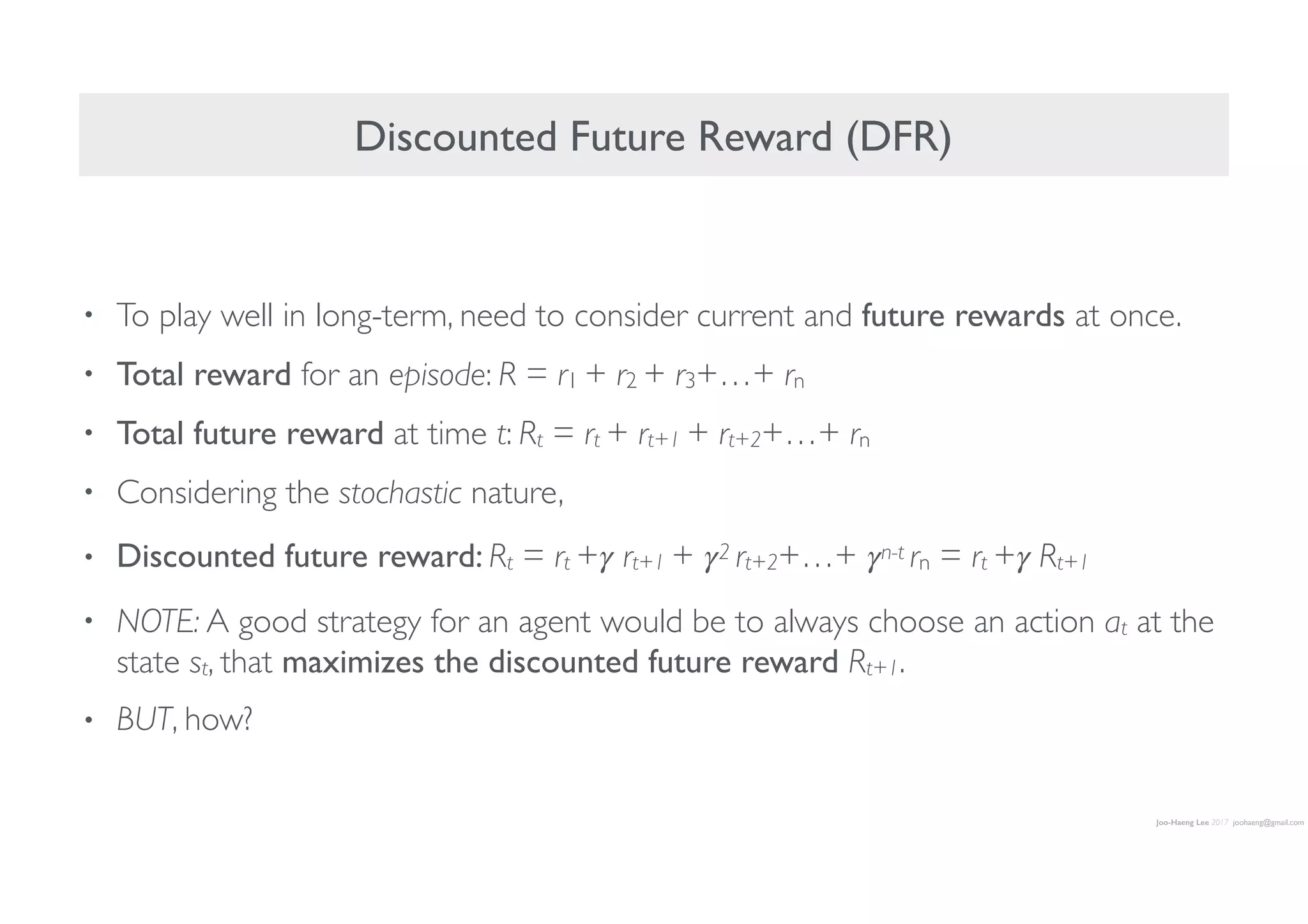 Joo-Haeng Lee 2017 joohaeng@gmail.com
• To play well in long-term, need to consider current and future rewards at once.
• Total reward for an episode: R = r1 + r2 + r3+…+ rn
• Total future reward at time t: Rt = rt + rt+1 + rt+2+…+ rn
• Considering the stochastic nature,
• Discounted future reward: Rt = rt +𝛾 rt+1 + 𝛾2 rt+2+…+ 𝛾n-t rn = rt +𝛾 Rt+1
• NOTE: A good strategy for an agent would be to always choose an action at at the
state st, that maximizes the discounted future reward Rt+1.
• BUT, how?
Discounted Future Reward (DFR)
 