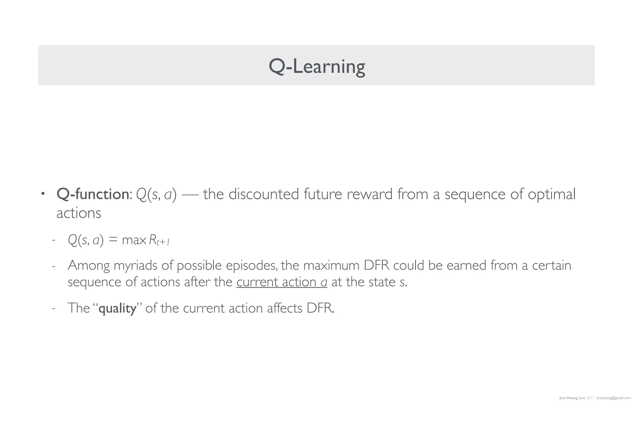 Joo-Haeng Lee 2017 joohaeng@gmail.com
Q-Learning
• Q-function: Q(s, a) — the discounted future reward from a sequence of optimal
actions
- Q(s, a) = max Rt+1
- Among myriads of possible episodes, the maximum DFR could be earned from a certain
sequence of actions after the current action a at the state s.
- The “quality” of the current action affects DFR.
 