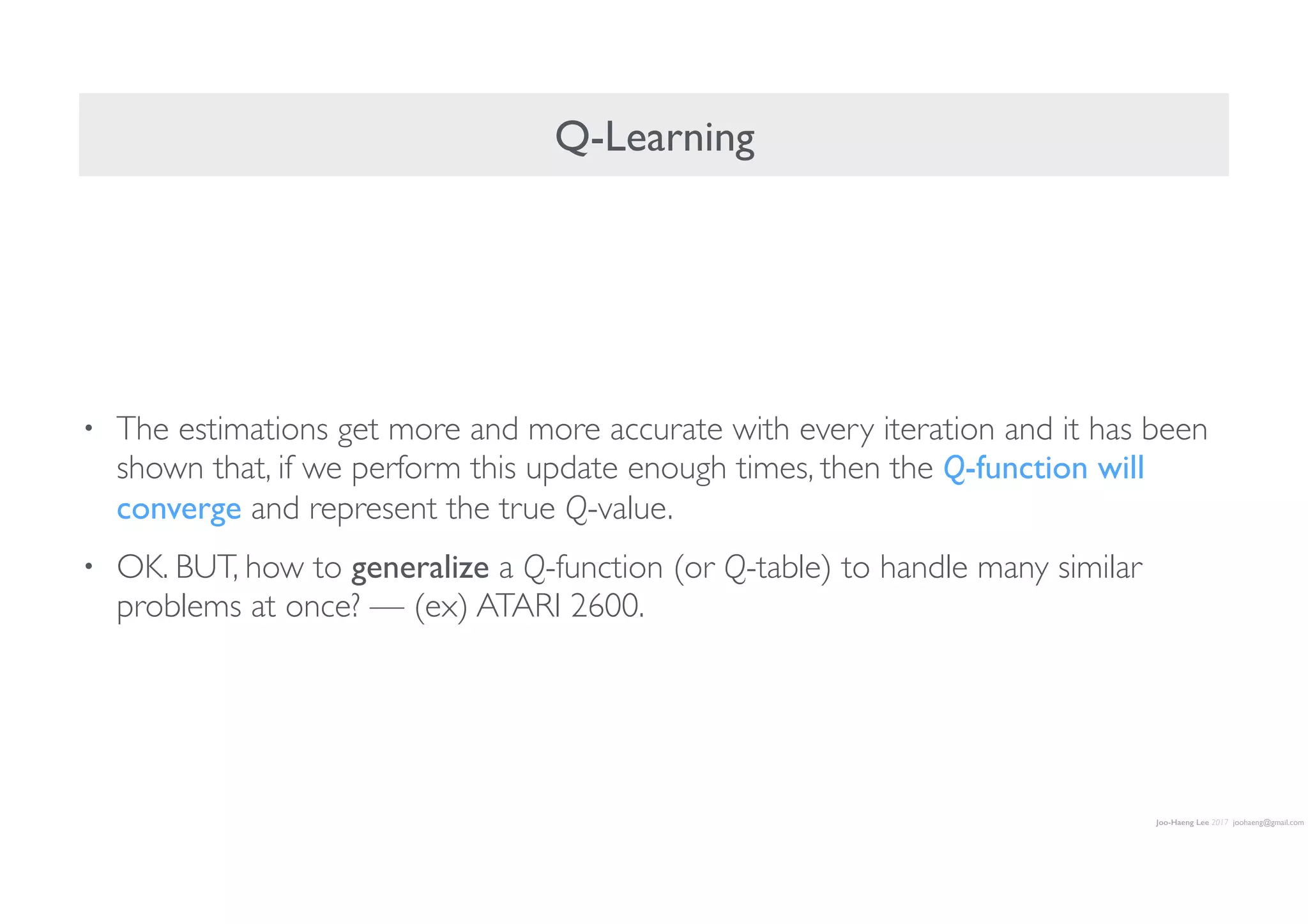 Joo-Haeng Lee 2017 joohaeng@gmail.com
Q-Learning
• The estimations get more and more accurate with every iteration and it has been
shown that, if we perform this update enough times, then the Q-function will
converge and represent the true Q-value.
• OK. BUT, how to generalize a Q-function (or Q-table) to handle many similar
problems at once? — (ex) ATARI 2600.
 