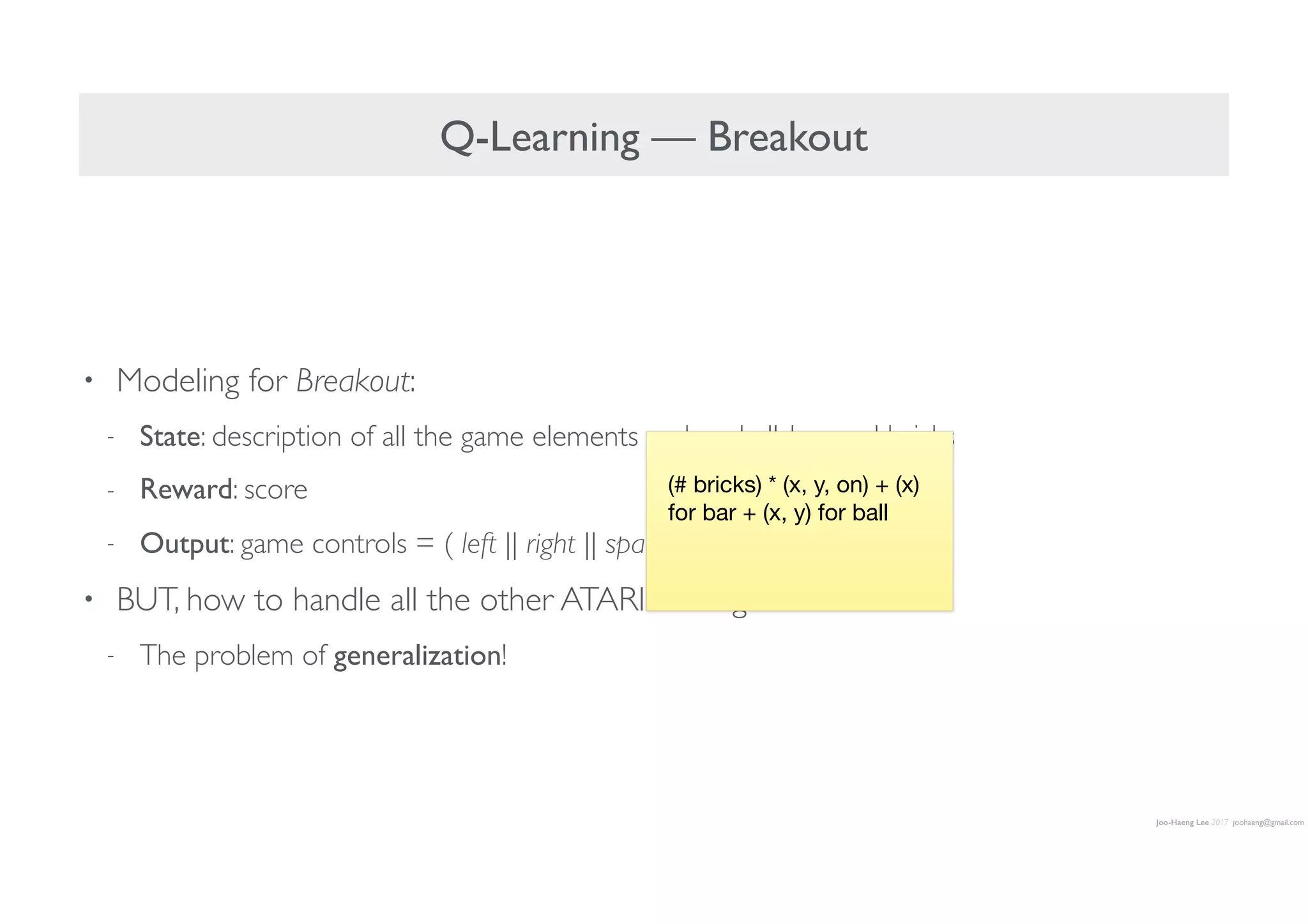 Joo-Haeng Lee 2017 joohaeng@gmail.com
Q-Learning — Breakout
• Modeling for Breakout:
- State: description of all the game elements such as ball, bar, and bricks
- Reward: score
- Output: game controls = ( left || right || space )
• BUT, how to handle all the other ATARI 2600 games?
- The problem of generalization!
(# bricks) * (x, y, on) + (x)
for bar + (x, y) for ball
 