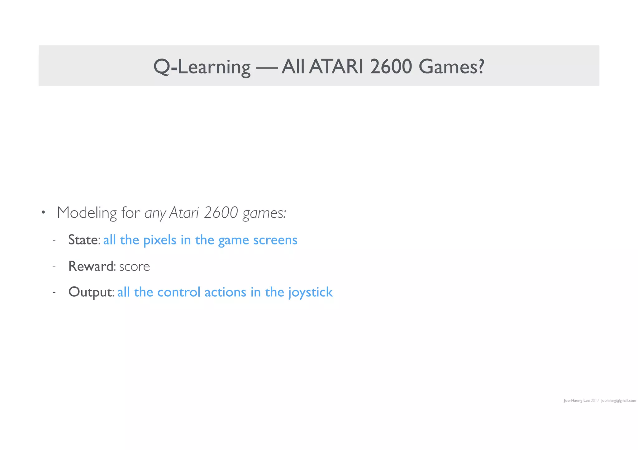 Joo-Haeng Lee 2017 joohaeng@gmail.com
Q-Learning — All ATARI 2600 Games?
• Modeling for any Atari 2600 games:
- State: all the pixels in the game screens
- Reward: score
- Output: all the control actions in the joystick
 