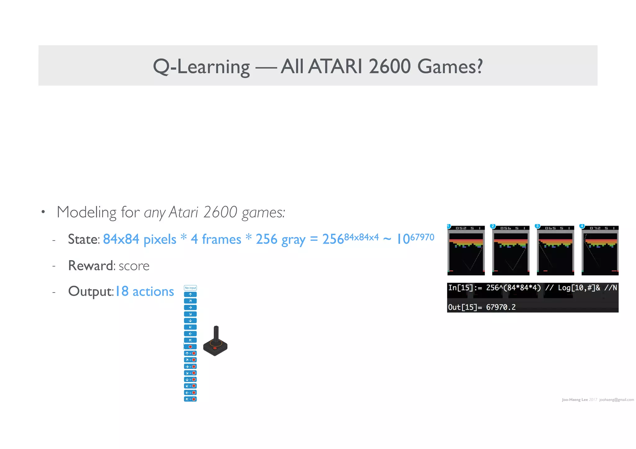 Joo-Haeng Lee 2017 joohaeng@gmail.com
Q-Learning — All ATARI 2600 Games?
• Modeling for any Atari 2600 games:
- State: 84x84 pixels * 4 frames * 256 gray = 25684x84x4 ~ 1067970
- Reward: score
- Output:18 actions
Convolution Convolution Fully connected Fully connected
No input
ation of the convolutional neural network. The
explained in the Methods. The input to the neural
843 4 image produced by the preprocessing
nvolutional layers (note: snaking blue line
symbolizes sliding of each filter across input image) and two fully connected
layers with a single output for each valid action. Each hidden layer is followed
by a rectifier nonlinearity (that is, max 0,xð Þ).
 